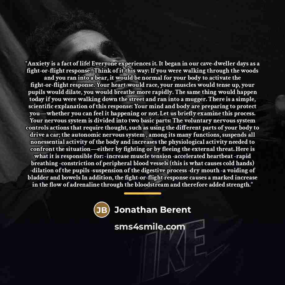 “Anxiety is a fact of life! Everyone experiences it. It began in our cave-dweller days as a fight-or-flight response . Think of it this way: If you were walking through the woods and you ran into a bear, it would be normal for your body to activate the fight-or-flight response. Your heart would…” quote by Jonathan Berent