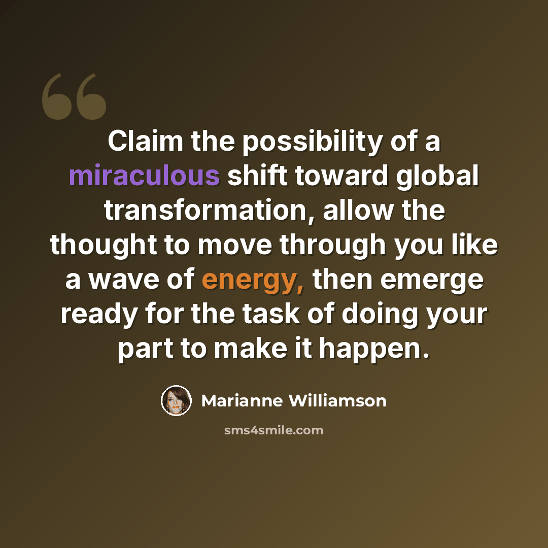 “Claim the possibility of a miraculous shift toward global transformation, allow the thought to move through you like a wave of energy, then emerge ready for the task of doing your part to make it happen.” quote by Marianne Williamson