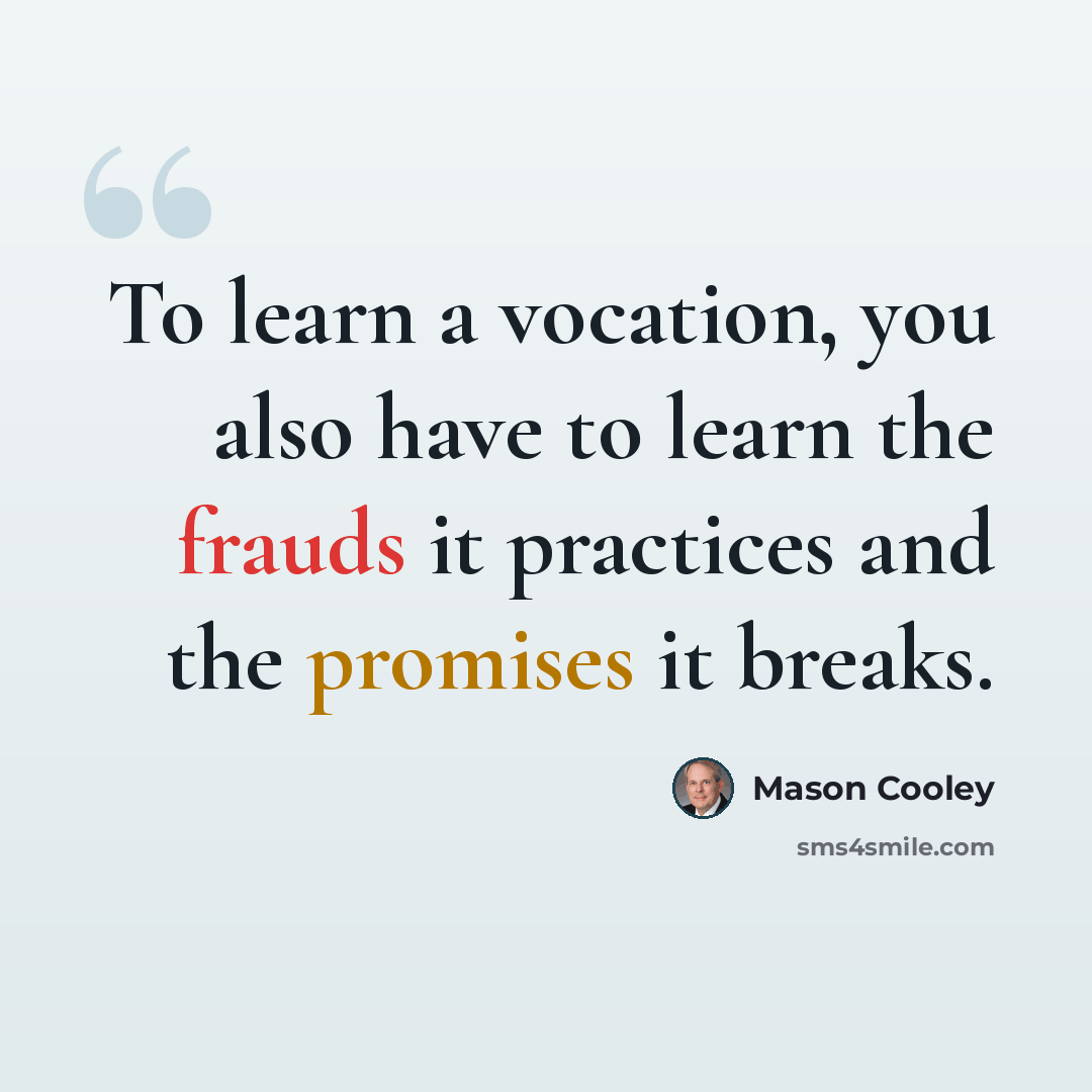 “To learn a vocation, you also have to learn the frauds it practices and the promises it breaks.” quote by Mason Cooley