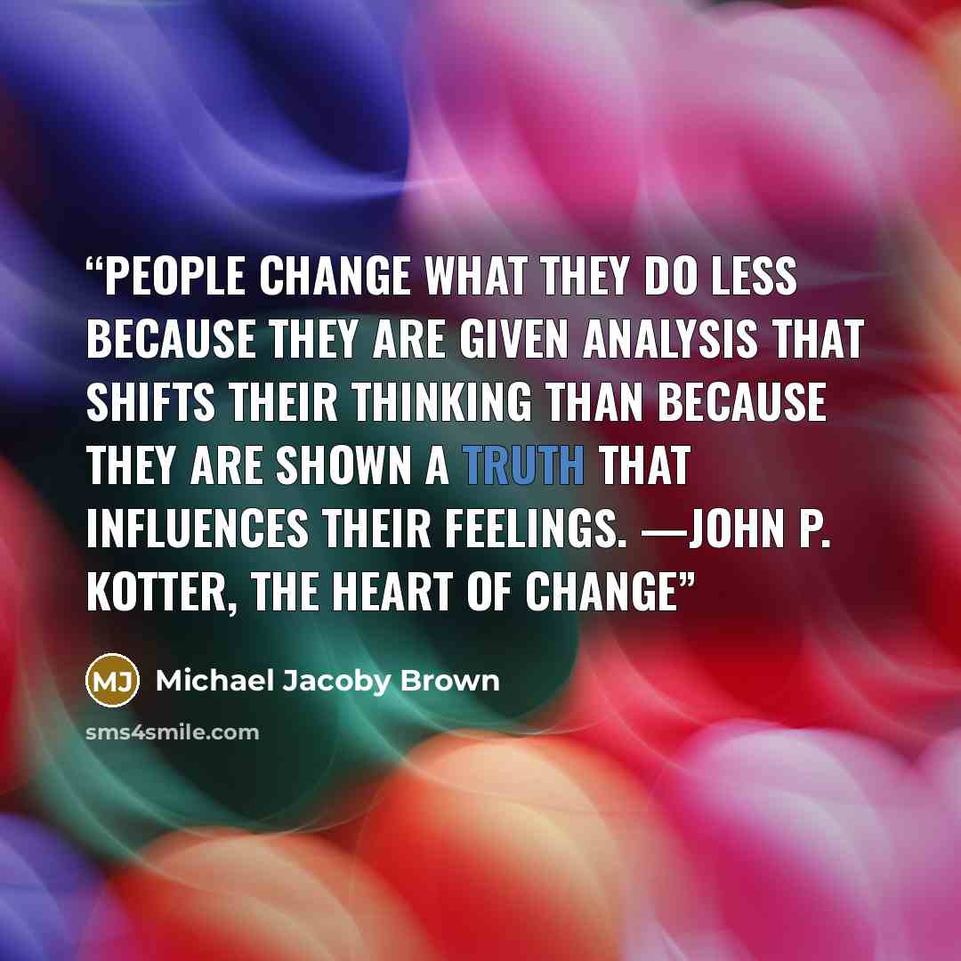 “People change what they do less because they are given analysis that shifts their thinking than because they are shown a truth that influences their feelings. —John P. Kotter, The Heart of Change” quote by Michael Jacoby Brown