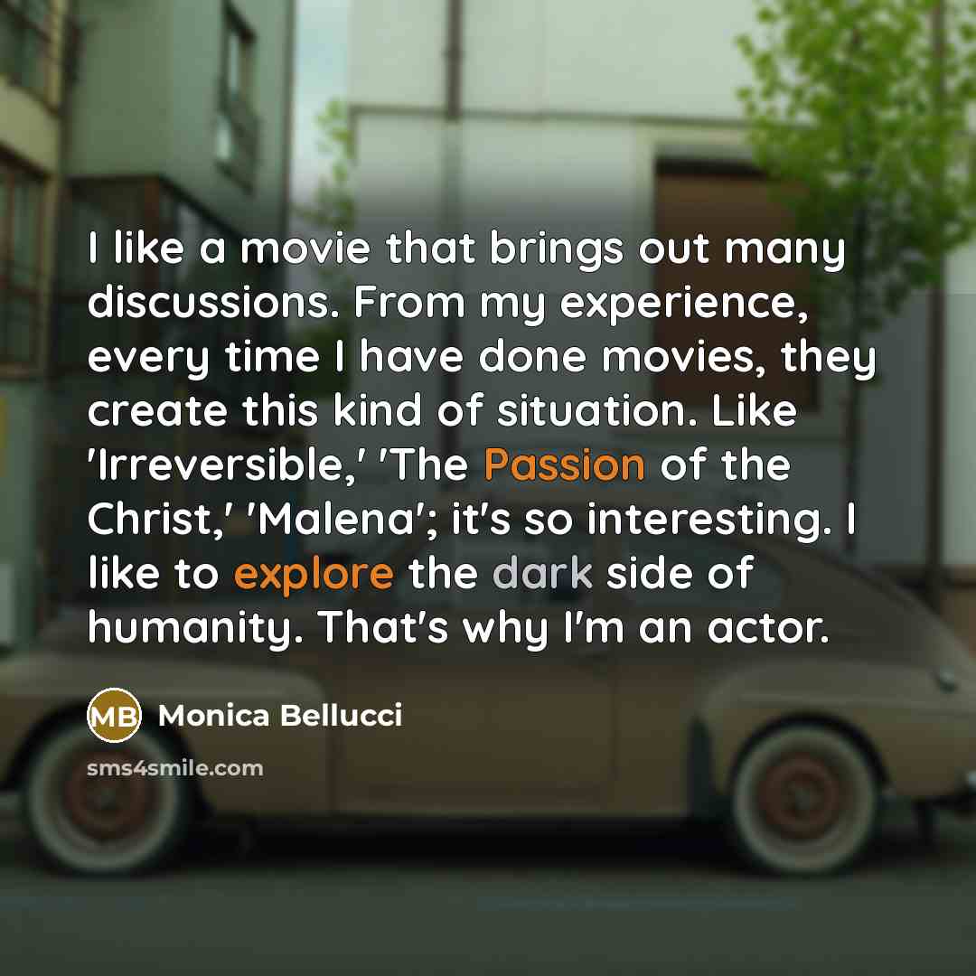 “I like a movie that brings out many discussions. From my experience, every time I have done movies, they create this kind of situation. Like 'Irreversible,' 'The Passion of the Christ,' 'Malena'; it's so interesting. I like to explore the dark side of humanity. That's why I'm an actor.” quote by Monica Bellucci