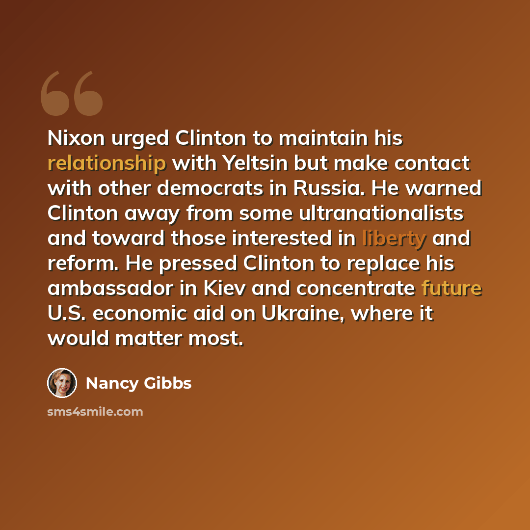 “Nixon urged Clinton to maintain his relationship with Yeltsin but make contact with other democrats in Russia. He warned Clinton away from some ultranationalists and toward those interested in liberty and reform. He pressed Clinton to replace his ambassador in Kiev and concentrate future U.S…” quote by Nancy Gibbs