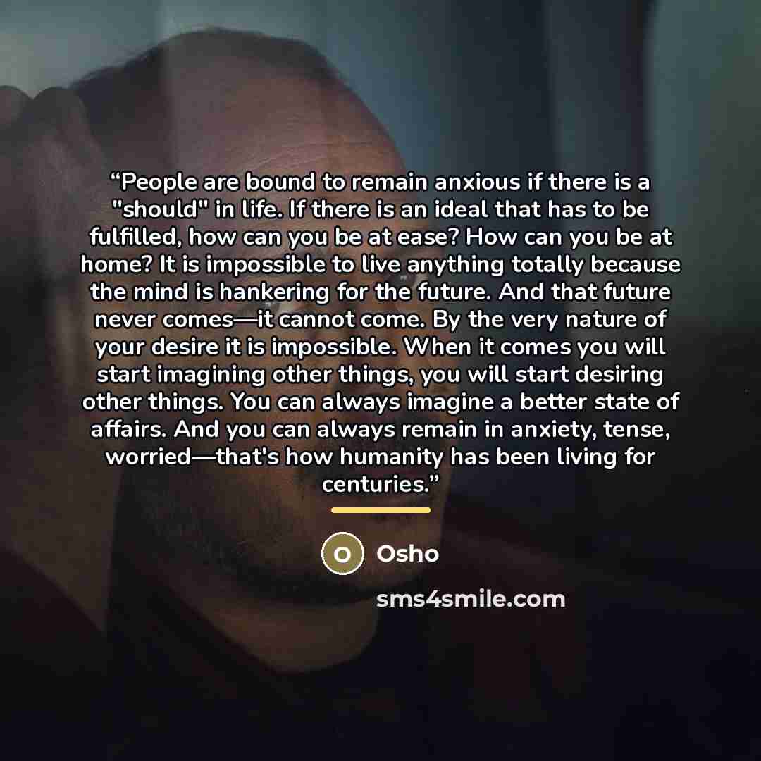 “People are bound to remain anxious if there is a "should" in life. If there is an ideal that has to be fulfilled, how can you be at ease? How can you be at home? It is impossible to live anything totally because the mind is hankering for the future. And that future never comes—it cannot come. By…” quote by osho