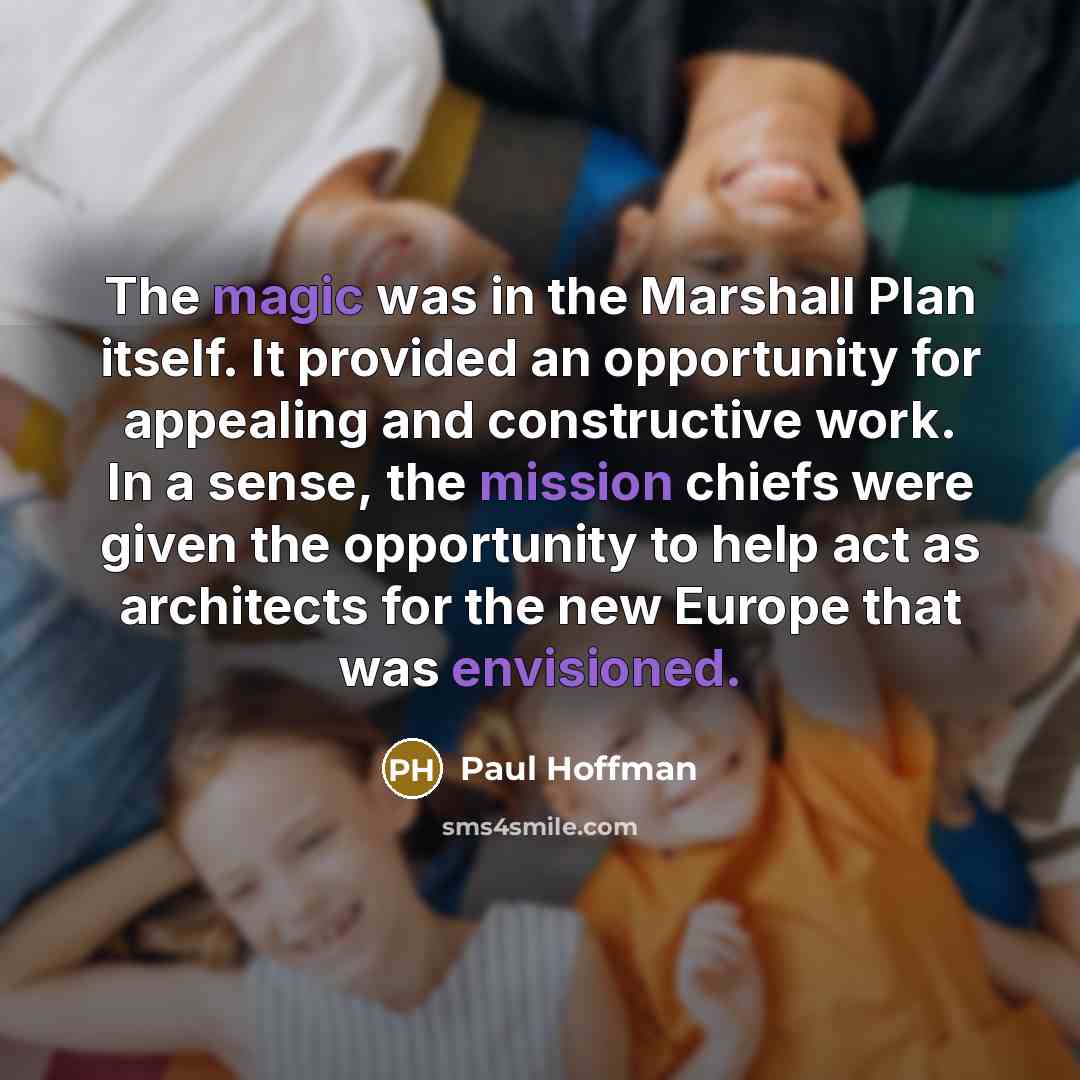 “The magic was in the Marshall Plan itself. It provided an opportunity for appealing and constructive work. In a sense, the mission chiefs were given the opportunity to help act as architects for the new Europe that was envisioned.” quote by Paul Hoffman
