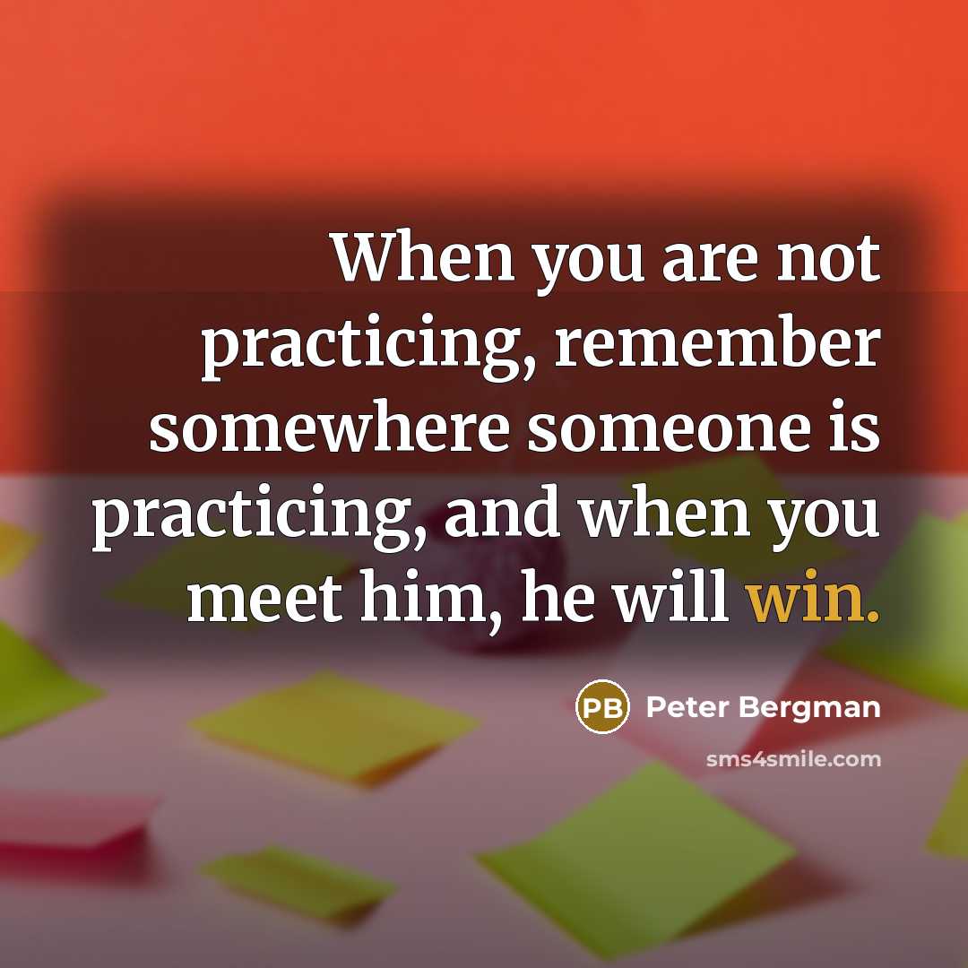“When you are not practicing, remember somewhere someone is practicing, and when you meet him, he will win.” quote by Peter Bergman