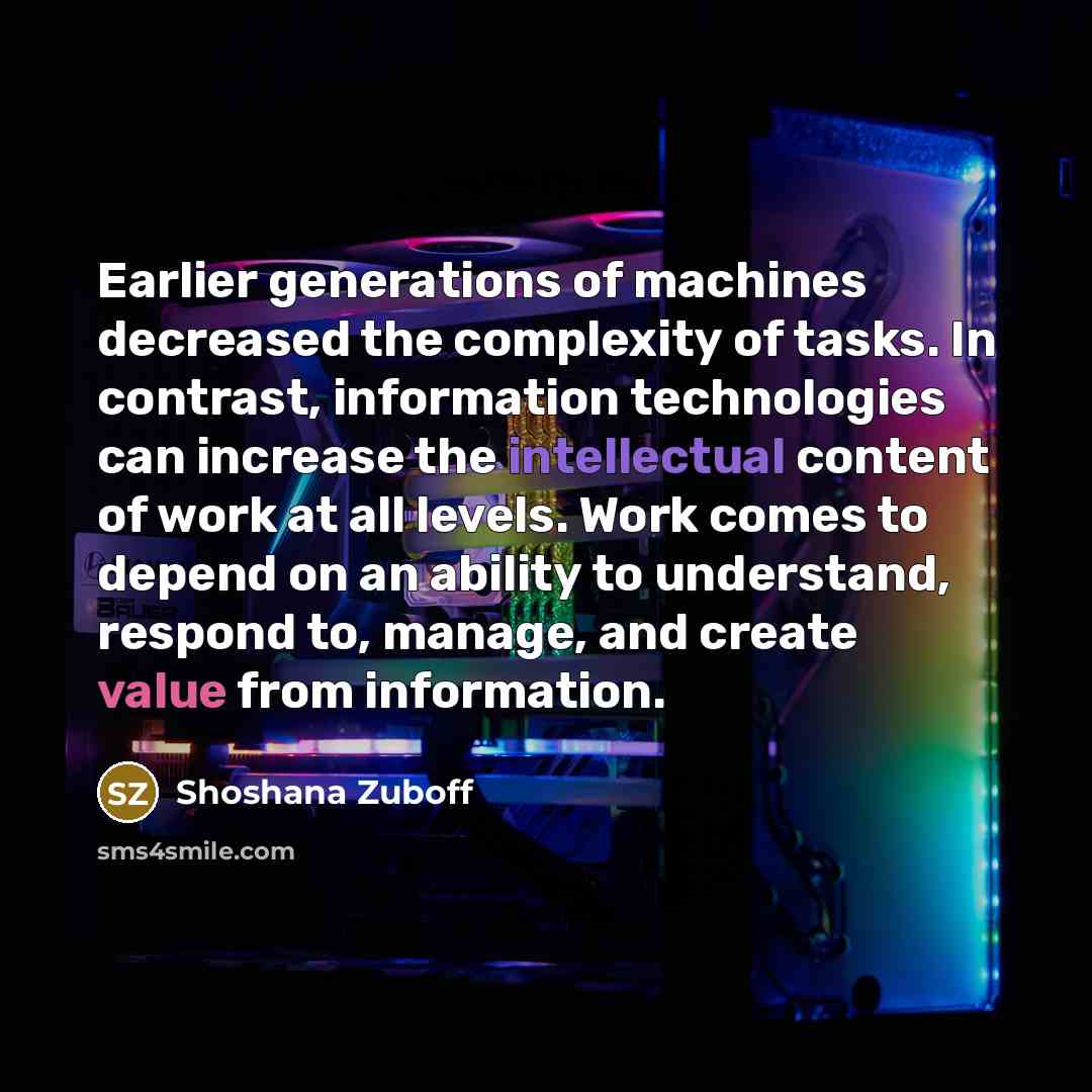 “Earlier generations of machines decreased the complexity of tasks. In contrast, information technologies can increase the intellectual content of work at all levels. Work comes to depend on an ability to understand, respond to, manage, and create value from information.” quote by Shoshana Zuboff