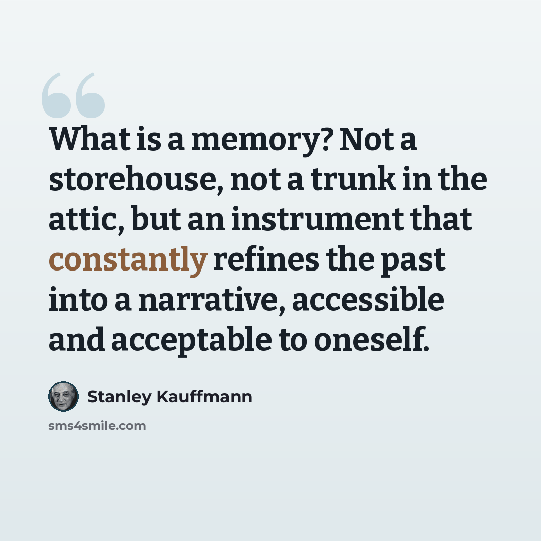 “What is a memory? Not a storehouse, not a trunk in the attic, but an instrument that constantly refines the past into a narrative, accessible and acceptable to oneself.” quote by Stanley Kauffmann