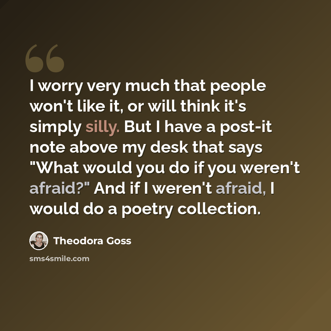 “I worry very much that people won't like it, or will think it's simply silly. But I have a post-it note above my desk that says "What would you do if you weren't afraid?" And if I weren't afraid, I would do a poetry collection.” quote by Theodora Goss