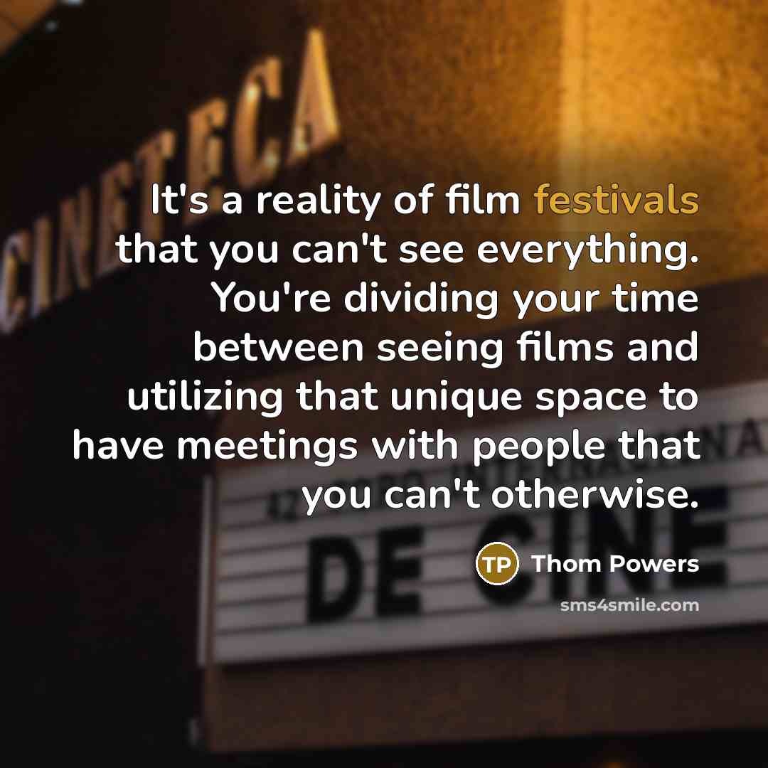 “It's a reality of film festivals that you can't see everything. You're dividing your time between seeing films and utilizing that unique space to have meetings with people that you can't otherwise.” quote by Thom Powers