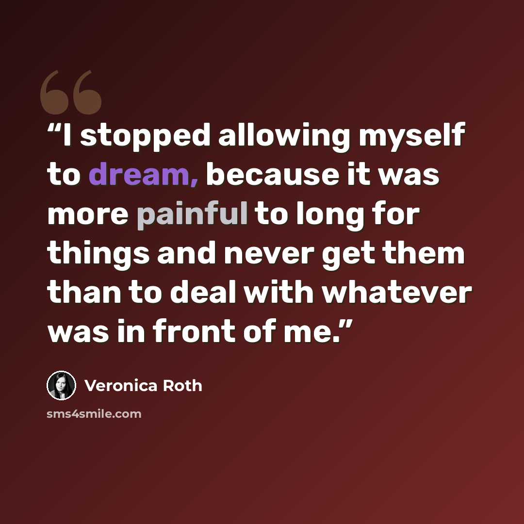 “I stopped allowing myself to dream, because it was more painful to long for things and never get them than to deal with whatever was in front of me.” quote by Veronica Roth