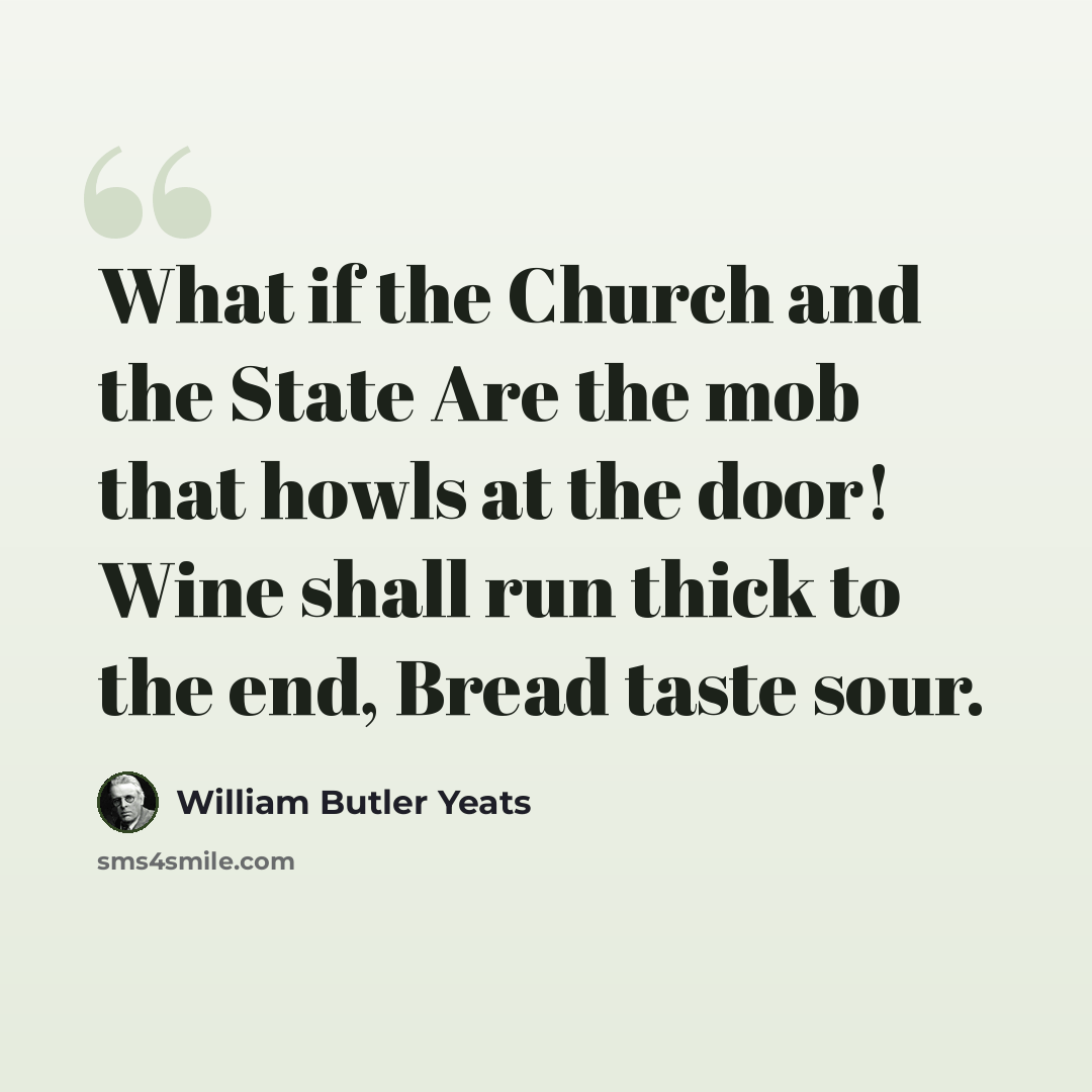 “What if the Church and the State Are the mob that howls at the door! Wine shall run thick to the end, Bread taste sour.” quote by William Butler Yeats
