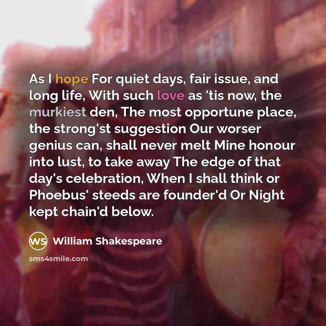 “As I hope For quiet days, fair issue, and long life, With such love as 'tis now, the murkiest den, The most opportune place, the strong'st suggestion Our worser genius can, shall never melt Mine honour into lust, to take away The edge of that day's celebration, When I shall think or Phoebus'…” quote by William Shakespeare