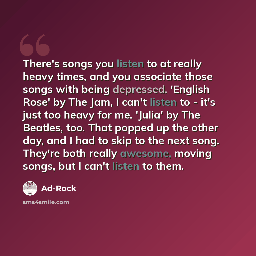 “There's songs you listen to at really heavy times, and you associate those songs with being depressed. 'English Rose' by The Jam, I can't listen to - it's just too heavy for me. 'Julia' by The Beatles, too. That popped up the other day, and I had to skip to the next song. They're both really…” quote by Ad-Rock