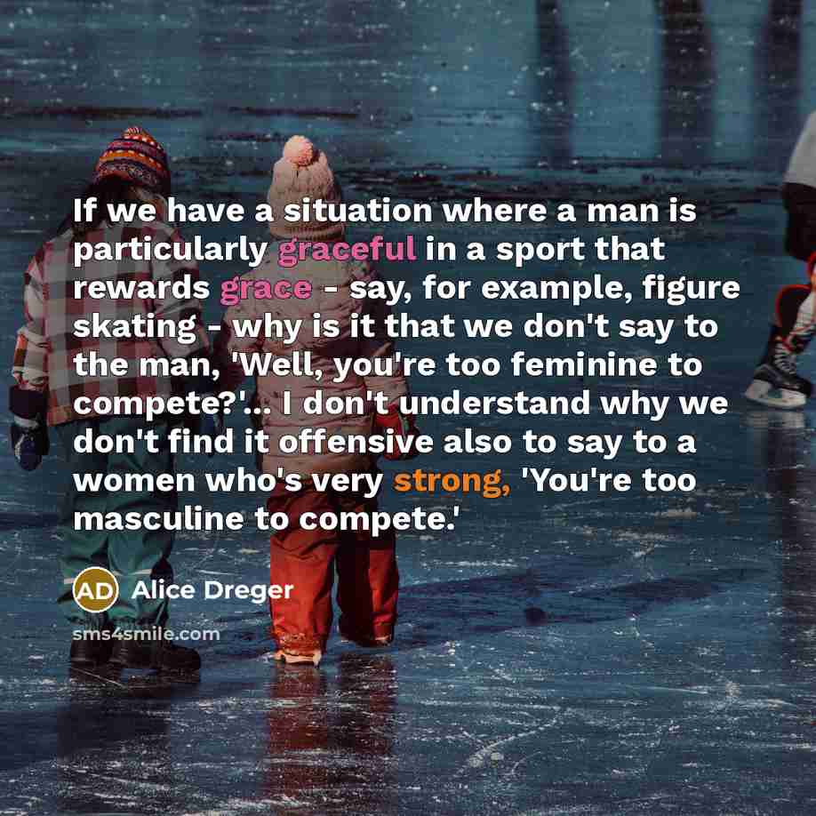 “If we have a situation where a man is particularly graceful in a sport that rewards grace - say, for example, figure skating - why is it that we don't say to the man, 'Well, you're too feminine to compete?'... I don't understand why we don't find it offensive also to say to a women who's very…” quote by Alice Dreger