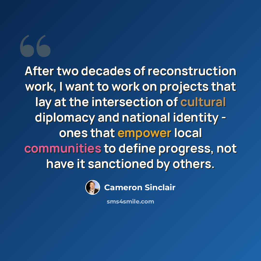 “After two decades of reconstruction work, I want to work on projects that lay at the intersection of cultural diplomacy and national identity - ones that empower local communities to define progress, not have it sanctioned by others.” quote by Cameron Sinclair