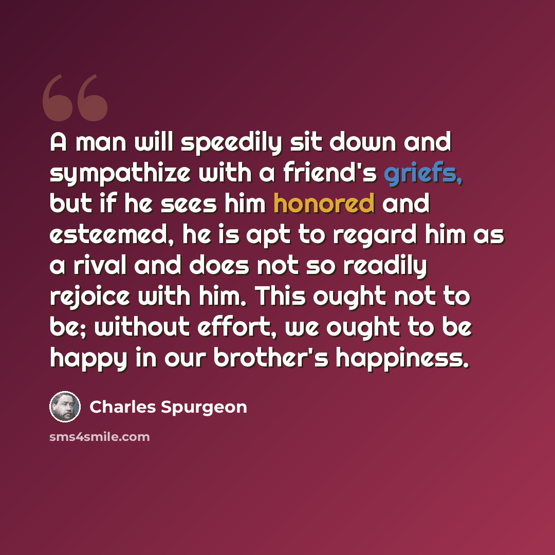 “A man will speedily sit down and sympathize with a friend's griefs, but if he sees him honored and esteemed, he is apt to regard him as a rival and does not so readily rejoice with him. This ought not to be; without effort, we ought to be happy in our brother's happiness.” quote by Charles Spurgeon