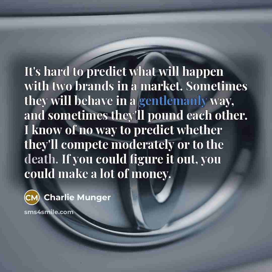 “It's hard to predict what will happen with two brands in a market. Sometimes they will behave in a gentlemanly way, and sometimes they'll pound each other. I know of no way to predict whether they'll compete moderately or to the death. If you could figure it out, you could make a lot of money.” quote by Charlie Munger