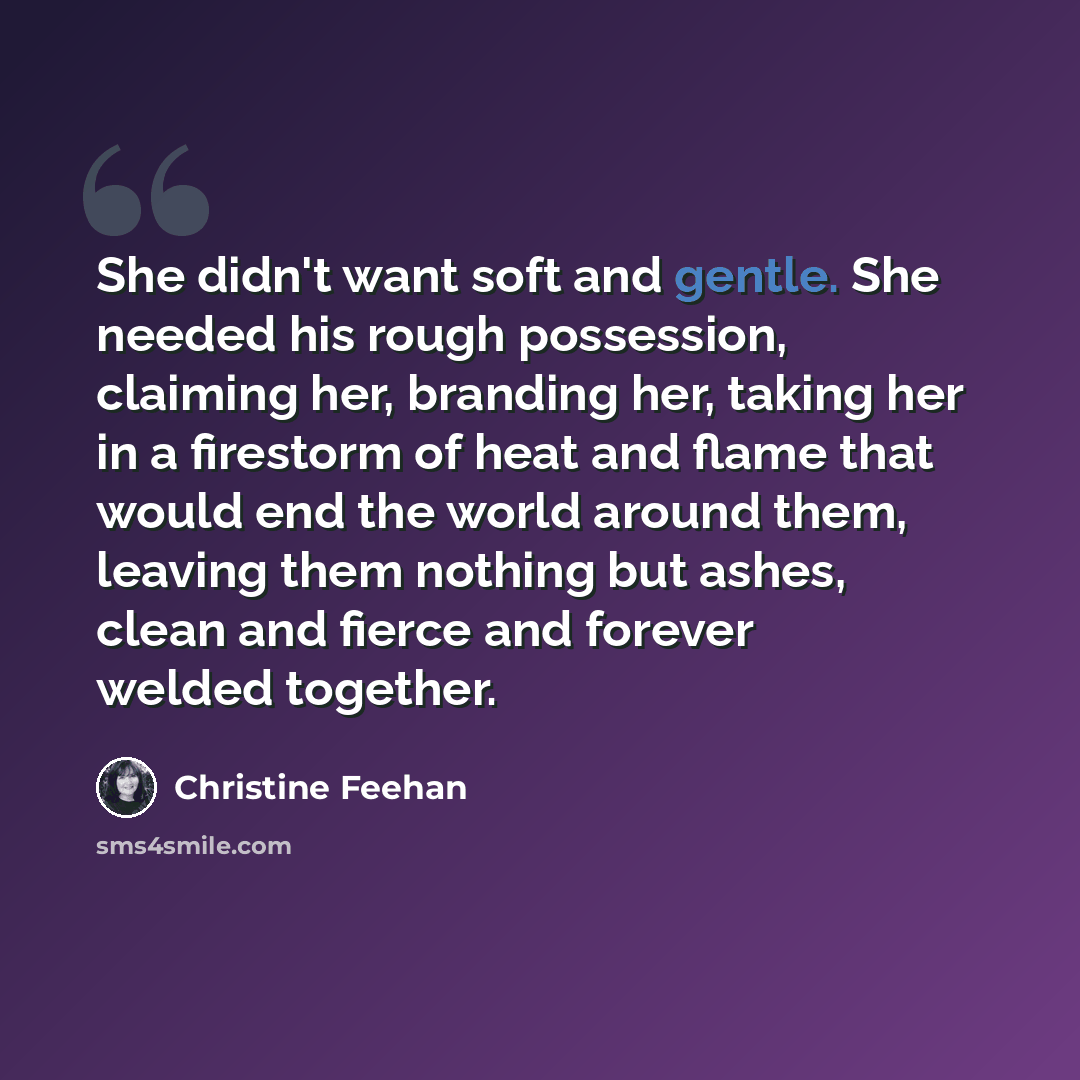 “She didn't want soft and gentle. She needed his rough possession, claiming her, branding her, taking her in a firestorm of heat and flame that would end the world around them, leaving them nothing but ashes, clean and fierce and forever welded together.” quote by Christine Feehan