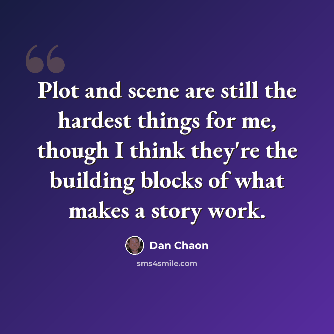 “Plot and scene are still the hardest things for me, though I think they're the building blocks of what makes a story work.” quote by Dan Chaon