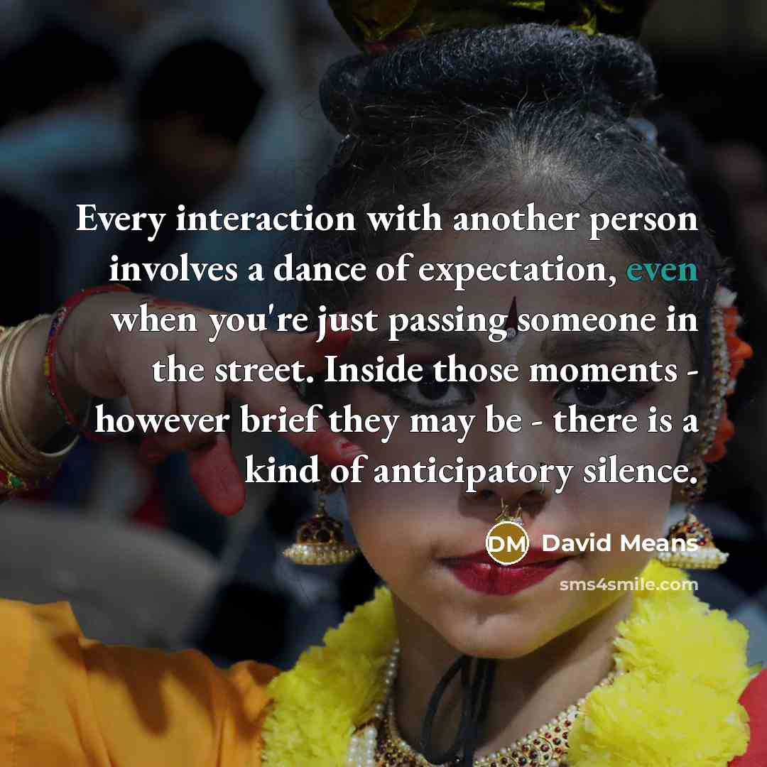“Every interaction with another person involves a dance of expectation, even when you're just passing someone in the street. Inside those moments - however brief they may be - there is a kind of anticipatory silence.” quote by David Means