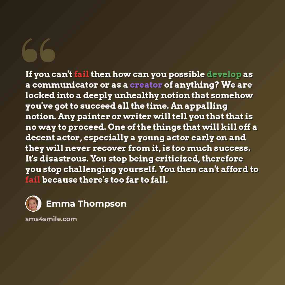“If you can't fail then how can you possible develop as a communicator or as a creator of anything? We are locked into a deeply unhealthy notion that somehow you've got to succeed all the time. An appalling notion. Any painter or writer will tell you that that is no way to proceed. One of the…” quote by Emma Thompson