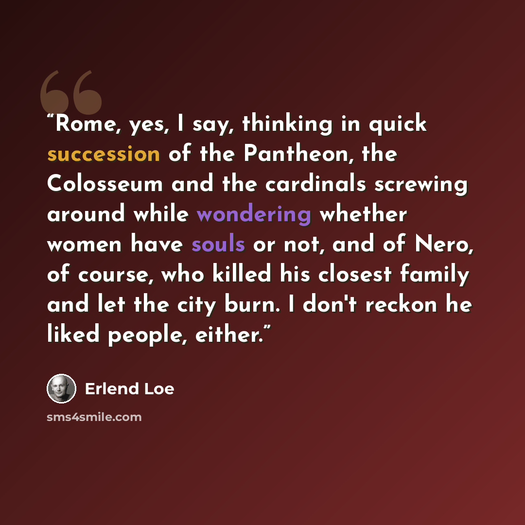 “Rome, yes, I say, thinking in quick succession of the Pantheon, the Colosseum and the cardinals screwing around while wondering whether women have souls or not, and of Nero, of course, who killed his closest family and let the city burn. I don't reckon he liked people, either.” quote by Erlend Loe
