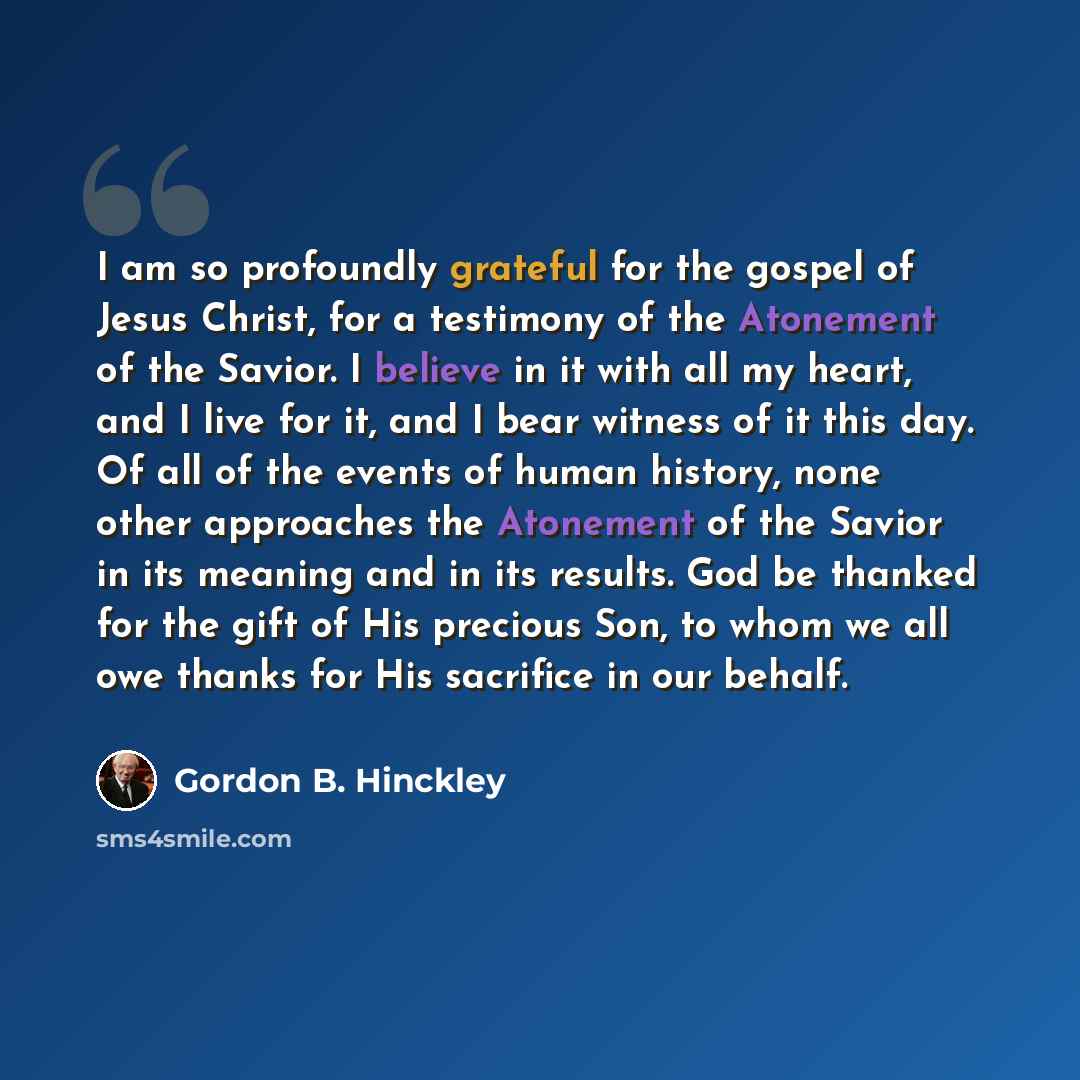 “I am so profoundly grateful for the gospel of Jesus Christ, for a testimony of the Atonement of the Savior. I believe in it with all my heart, and I live for it, and I bear witness of it this day. Of all of the events of human history, none other approaches the Atonement of the Savior in its…” quote by Gordon B. Hinckley