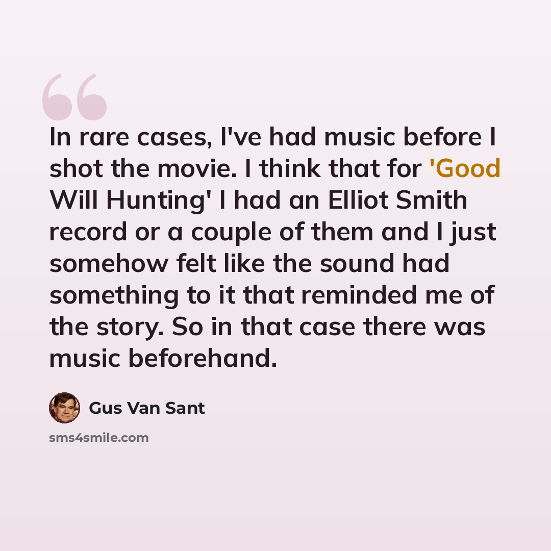“In rare cases, I've had music before I shot the movie. I think that for 'Good Will Hunting' I had an Elliot Smith record or a couple of them and I just somehow felt like the sound had something to it that reminded me of the story. So in that case there was music beforehand.” quote by Gus Van Sant