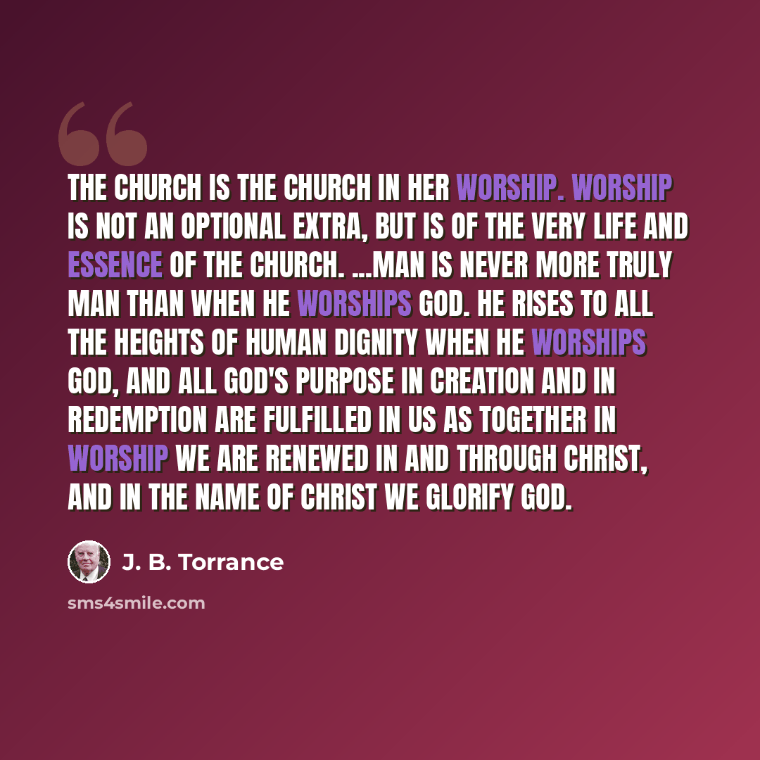 “The Church is the Church in her worship. Worship is not an optional extra, but is of the very life and essence of the Church. ...Man is never more truly man than when he worships God. He rises to all the heights of human dignity when he worships God, and all God's purpose in Creation and in…” quote by J. B. Torrance