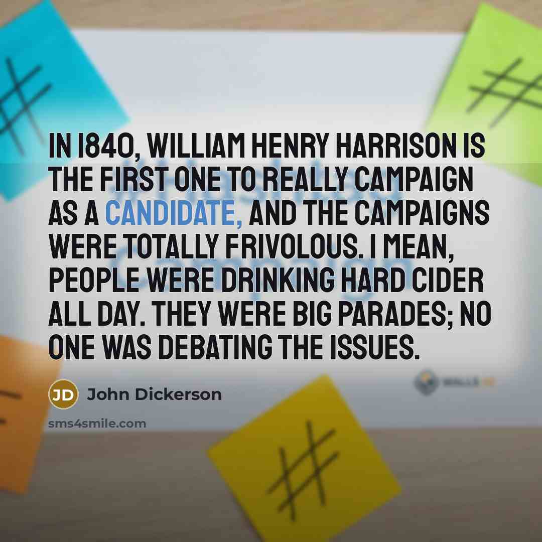 “In 1840, William Henry Harrison is the first one to really campaign as a candidate, and the campaigns were totally frivolous. I mean, people were drinking hard cider all day. They were big parades; no one was debating the issues.” quote by John Dickerson