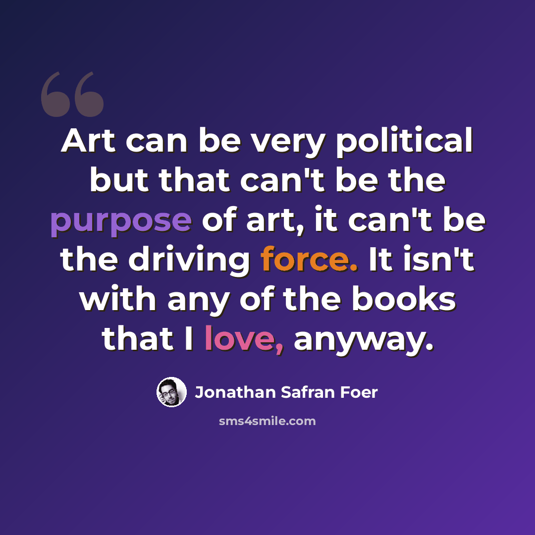 “Art can be very political but that can't be the purpose of art, it can't be the driving force. It isn't with any of the books that I love, anyway.” quote by Jonathan Safran Foer