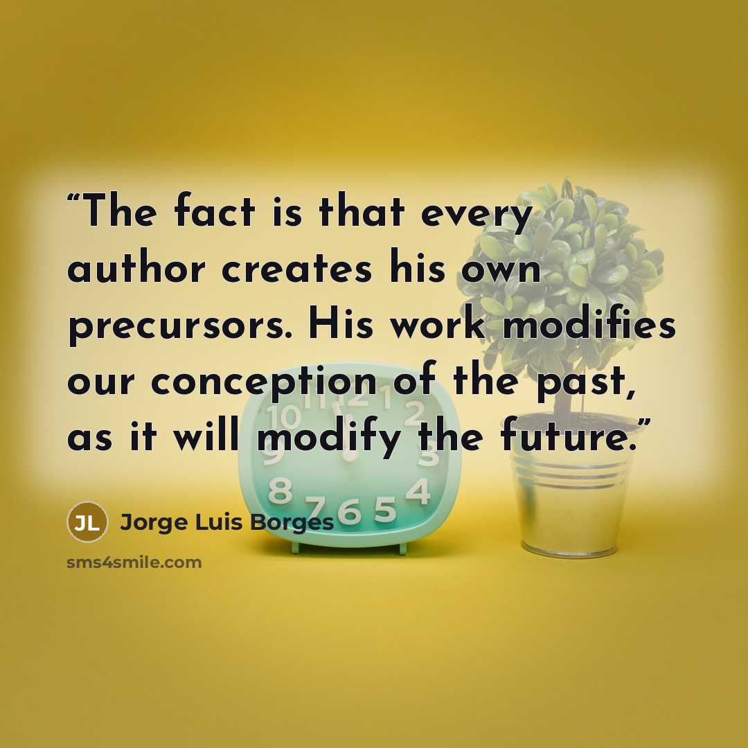 “The fact is that every author creates his own precursors. His work modifies our conception of the past, as it will modify the future.” quote by Jorge Luis Borges