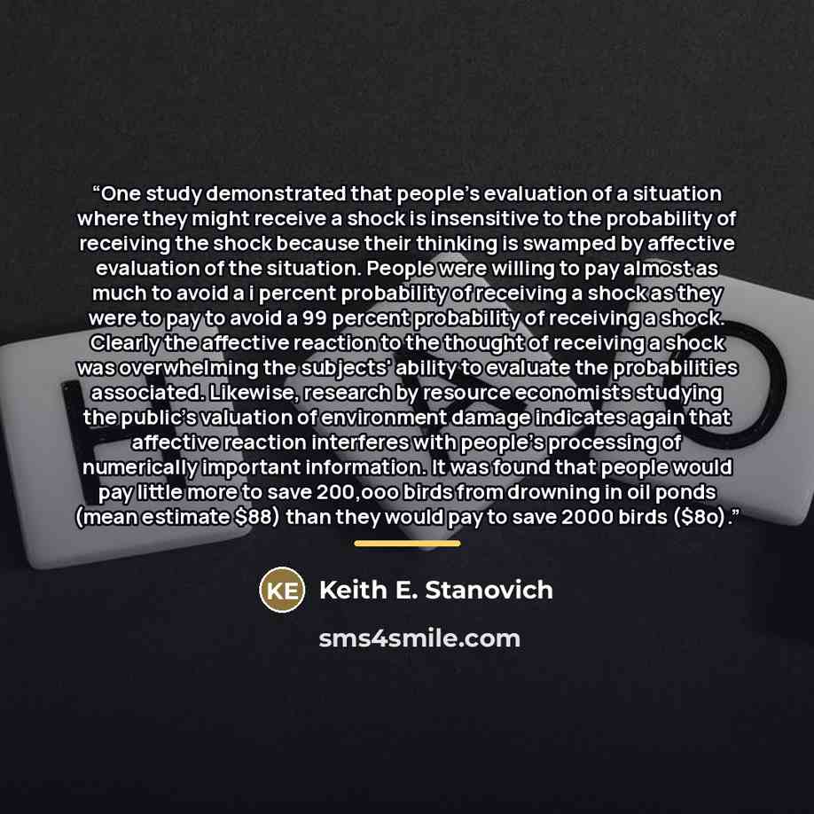 “One study demonstrated that people's evaluation of a situation where they might receive a shock is insensitive to the probability of receiving the shock because their thinking is swamped by affective evaluation of the situation. People were willing to pay almost as much to avoid a i percent…” quote by Keith E. Stanovich