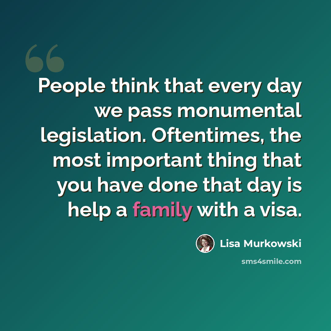“People think that every day we pass monumental legislation. Oftentimes, the most important thing that you have done that day is help a family with a visa.” quote by Lisa Murkowski