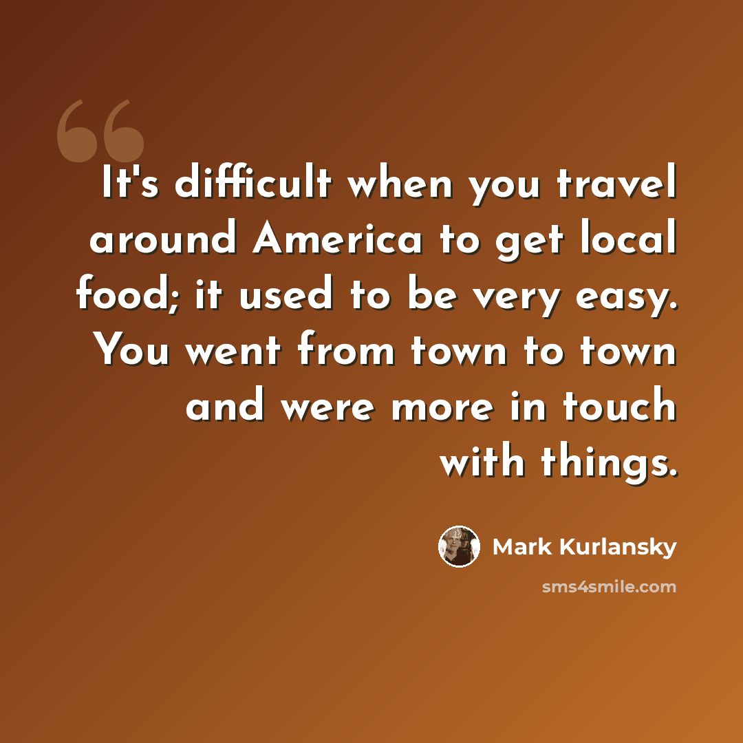 “It's difficult when you travel around America to get local food; it used to be very easy. You went from town to town and were more in touch with things.” quote by Mark Kurlansky