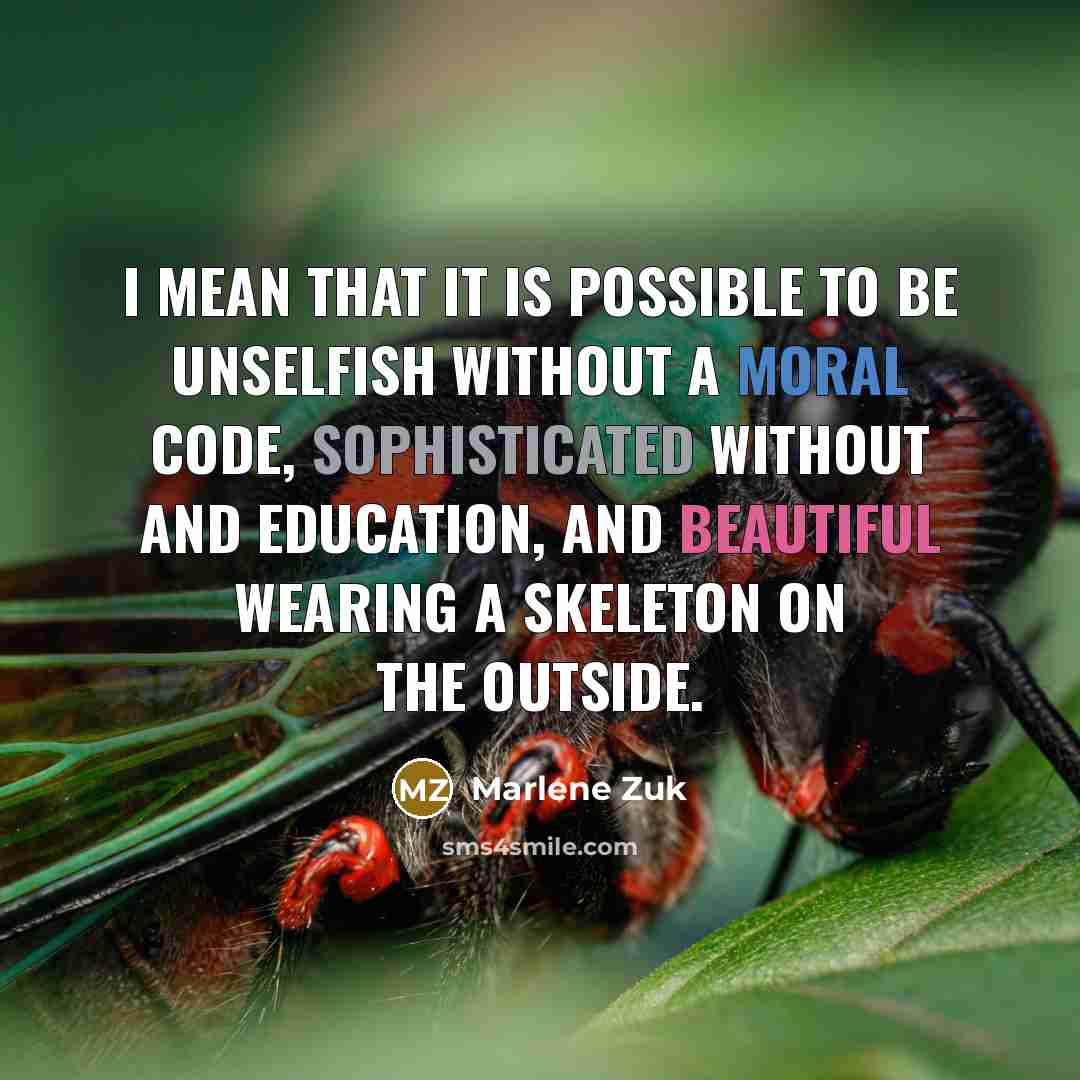 “I mean that it is possible to be unselfish without a moral code, sophisticated without and education, and beautiful wearing a skeleton on the outside.” quote by Marlene Zuk