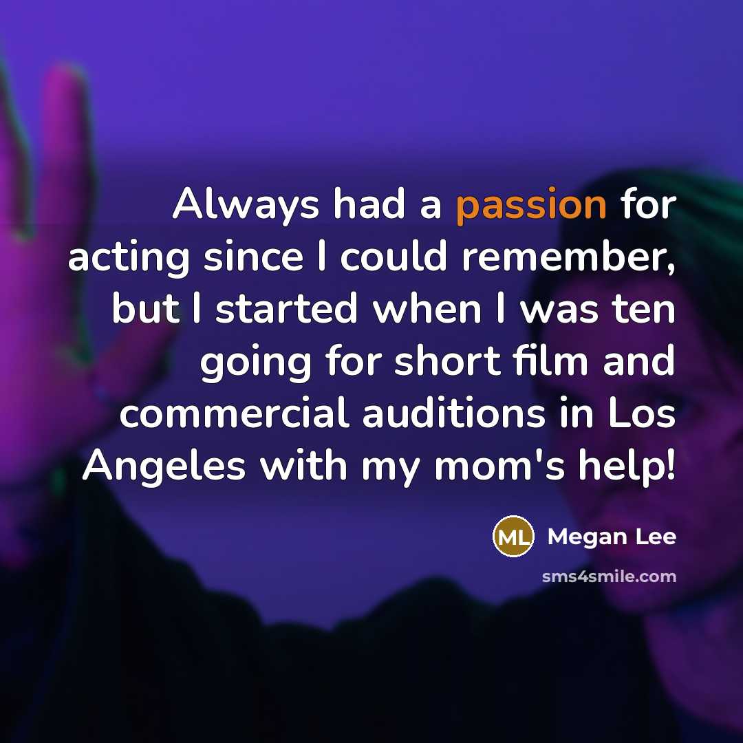 “Always had a passion for acting since I could remember, but I started when I was ten going for short film and commercial auditions in Los Angeles with my mom's help!” quote by Megan Lee