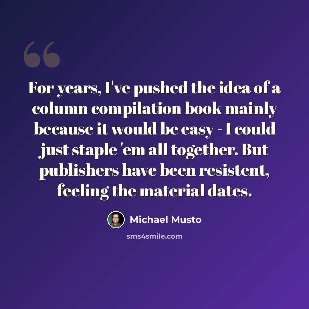 “For years, I've pushed the idea of a column compilation book mainly because it would be easy - I could just staple 'em all together. But publishers have been resistent, feeling the material dates.” quote by Michael Musto