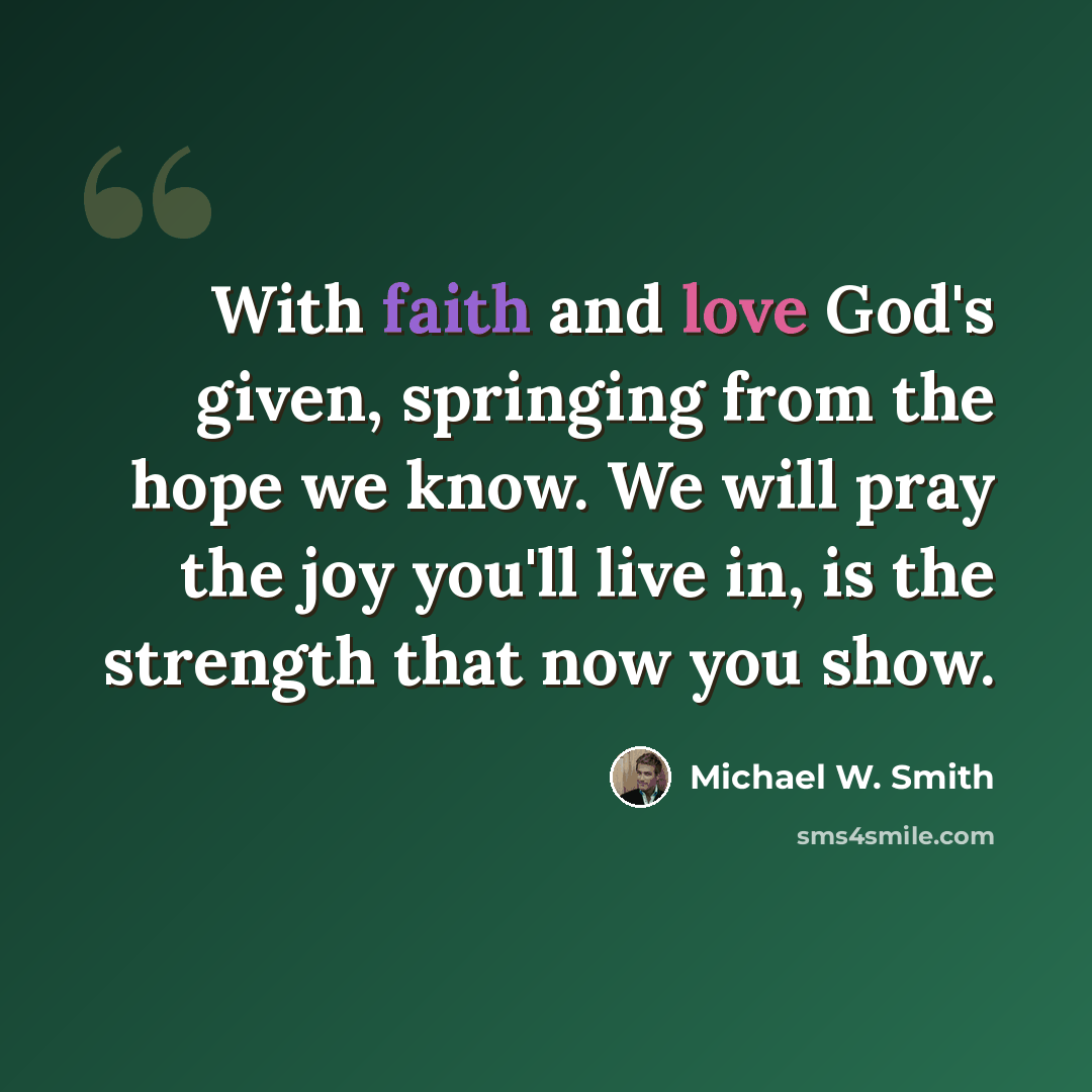 “With faith and love God's given, springing from the hope we know. We will pray the joy you'll live in, is the strength that now you show.” quote by Michael W. Smith