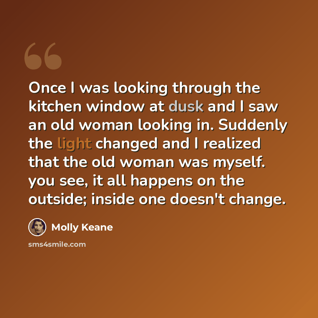 “Once I was looking through the kitchen window at dusk and I saw an old woman looking in. Suddenly the light changed and I realized that the old woman was myself. you see, it all happens on the outside; inside one doesn't change.” quote by Molly Keane