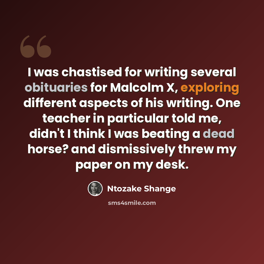 “I was chastised for writing several obituaries for Malcolm X, exploring different aspects of his writing. One teacher in particular told me, didn't I think I was beating a dead horse? and dismissively threw my paper on my desk.” quote by Ntozake Shange