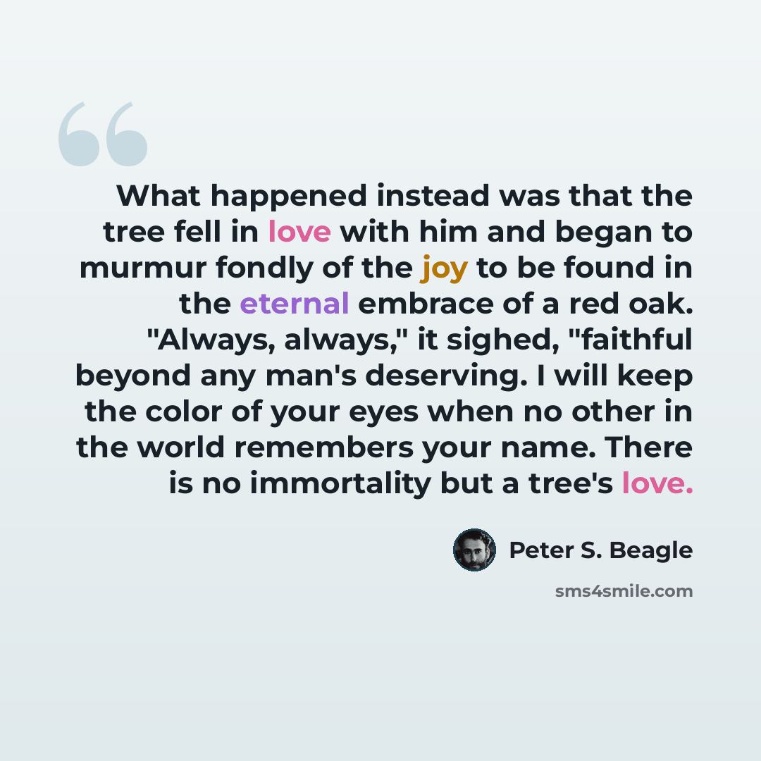 “What happened instead was that the tree fell in love with him and began to murmur fondly of the joy to be found in the eternal embrace of a red oak. "Always, always," it sighed, "faithful beyond any man's deserving. I will keep the color of your eyes when no other in the world remembers your name…” quote by Peter S. Beagle