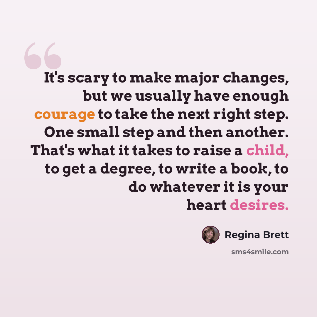 “It's scary to make major changes, but we usually have enough courage to take the next right step. One small step and then another. That's what it takes to raise a child, to get a degree, to write a book, to do whatever it is your heart desires.” quote by Regina Brett
