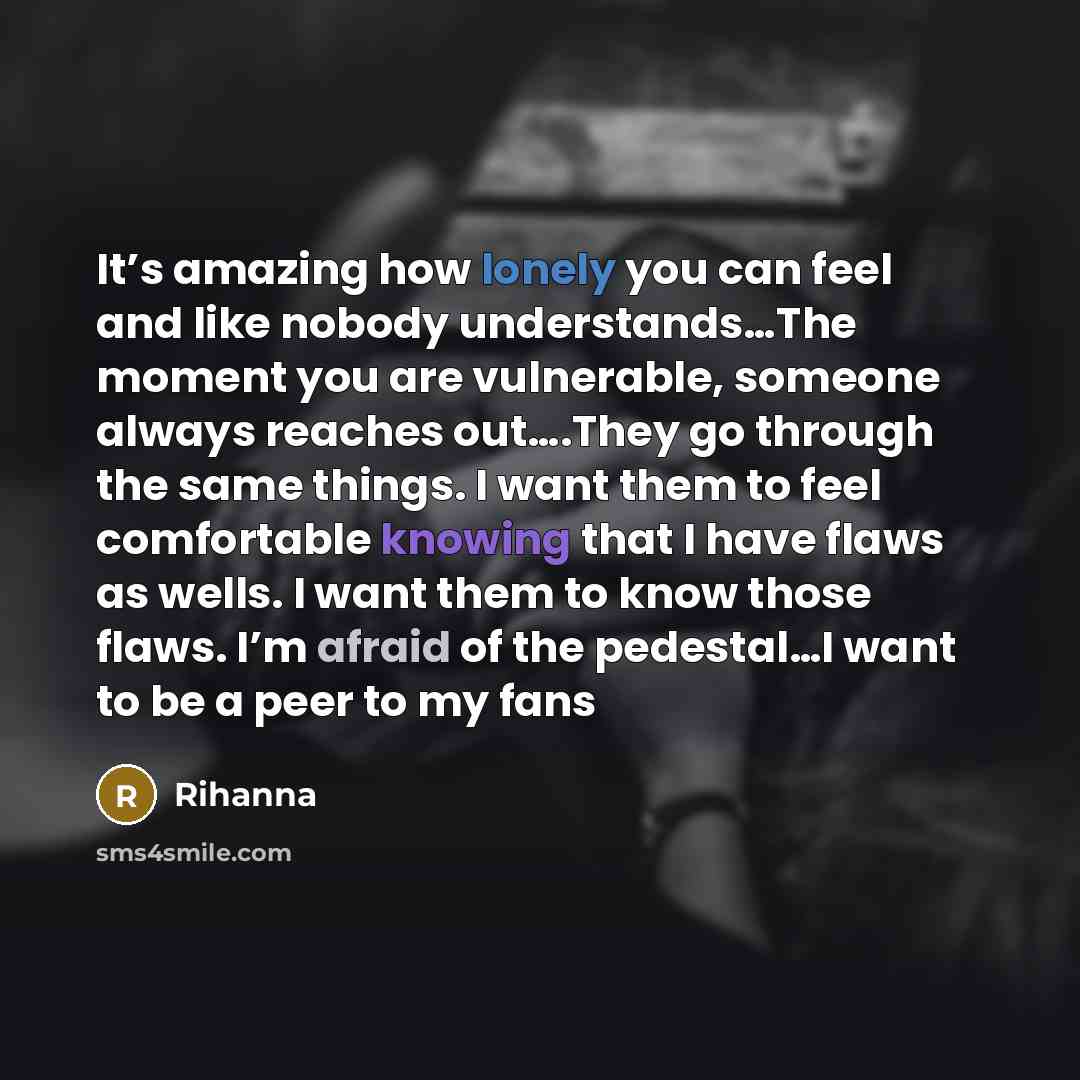 “It’s amazing how lonely you can feel and like nobody understands…The moment you are vulnerable, someone always reaches out….They go through the same things. I want them to feel comfortable knowing that I have flaws as wells. I want them to know those flaws. I’m afraid of the pedestal…I want to be…” quote by Rihanna