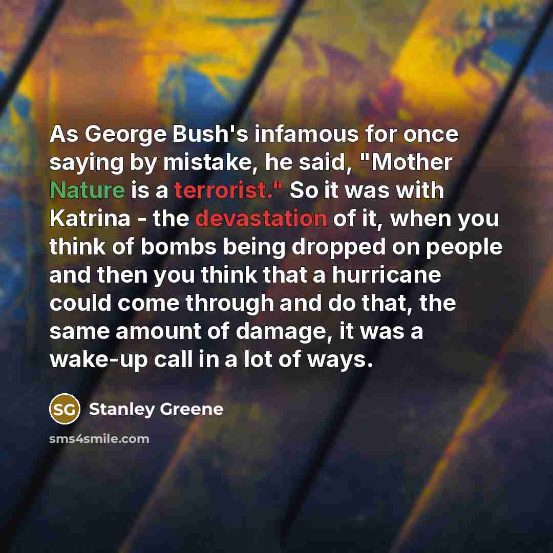 “As George Bush's infamous for once saying by mistake, he said, "Mother Nature is a terrorist." So it was with Katrina - the devastation of it, when you think of bombs being dropped on people and then you think that a hurricane could come through and do that, the same amount of damage, it was a…” quote by Stanley Greene