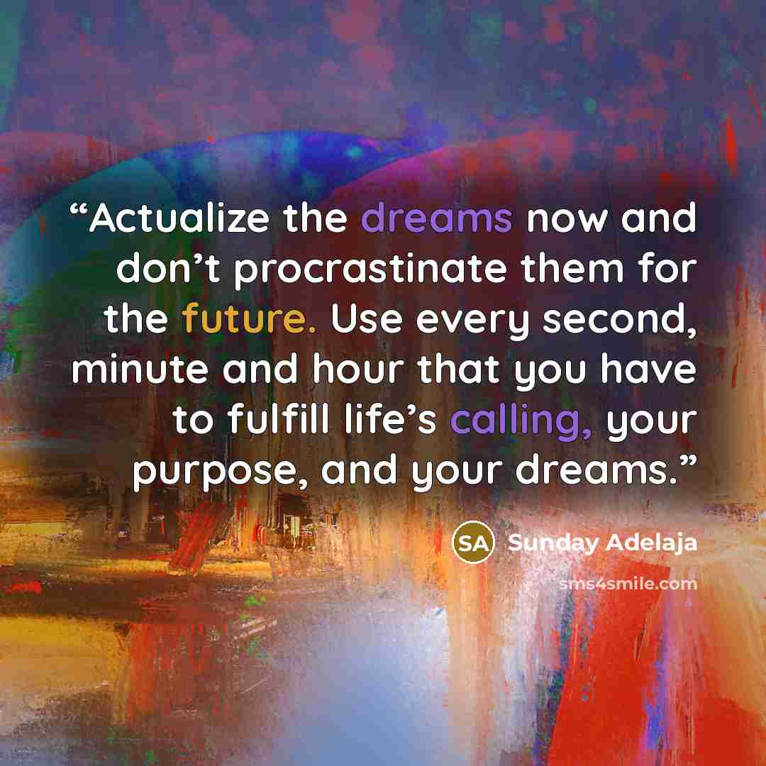 “Actualize the dreams now and don’t procrastinate them for the future. Use every second, minute and hour that you have to fulfill life’s calling, your purpose, and your dreams.” quote by Sunday Adelaja