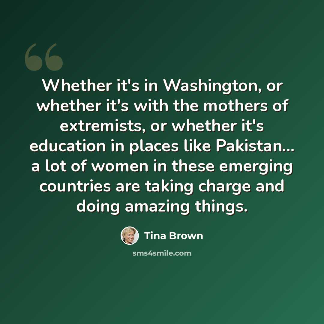 “Whether it's in Washington, or whether it's with the mothers of extremists, or whether it's education in places like Pakistan... a lot of women in these emerging countries are taking charge and doing amazing things.” quote by Tina Brown