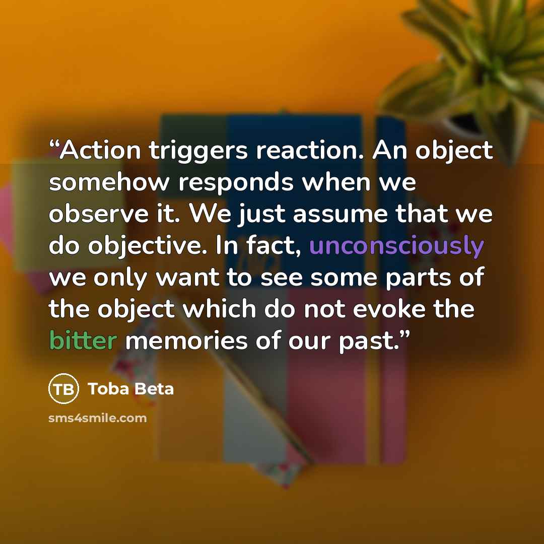 “Action triggers reaction. An object somehow responds when we observe it. We just assume that we do objective. In fact, unconsciously we only want to see some parts of the object which do not evoke the bitter memories of our past.” quote by Toba Beta