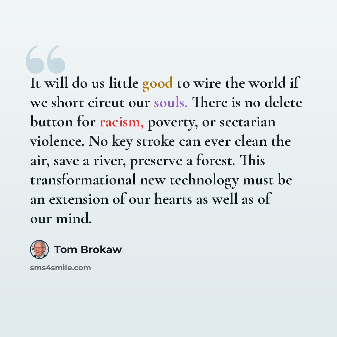 “It will do us little good to wire the world if we short circut our souls. There is no delete button for racism, poverty, or sectarian violence. No key stroke can ever clean the air, save a river, preserve a forest. This transformational new technology must be an extension of our hearts as well as…” quote by Tom Brokaw