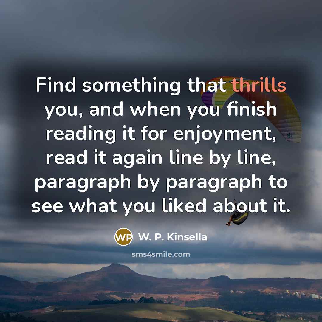 “Find something that thrills you, and when you finish reading it for enjoyment, read it again line by line, paragraph by paragraph to see what you liked about it.” quote by W. P. Kinsella